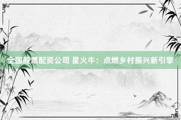 全国股票配资公司 星火牛：点燃乡村振兴新引擎