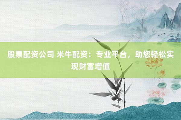 股票配资公司 米牛配资：专业平台，助您轻松实现财富增值