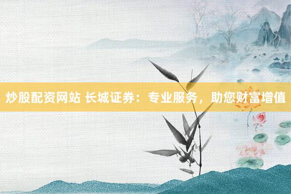 炒股配资网站 长城证券：专业服务，助您财富增值