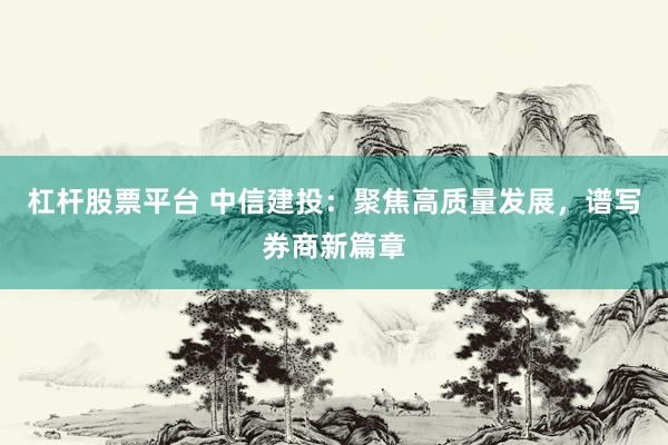 杠杆股票平台 中信建投：聚焦高质量发展，谱写券商新篇章