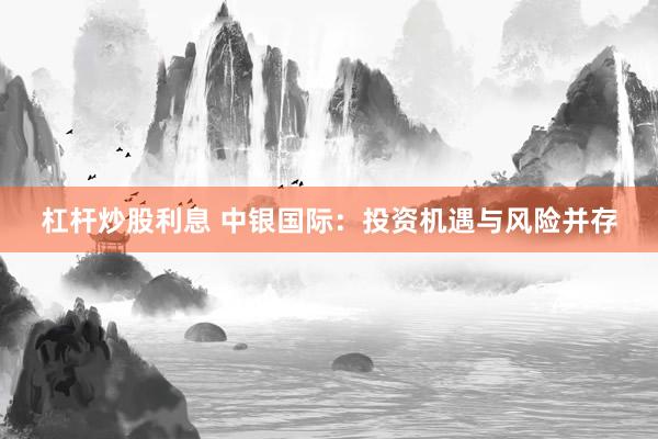 杠杆炒股利息 中银国际：投资机遇与风险并存