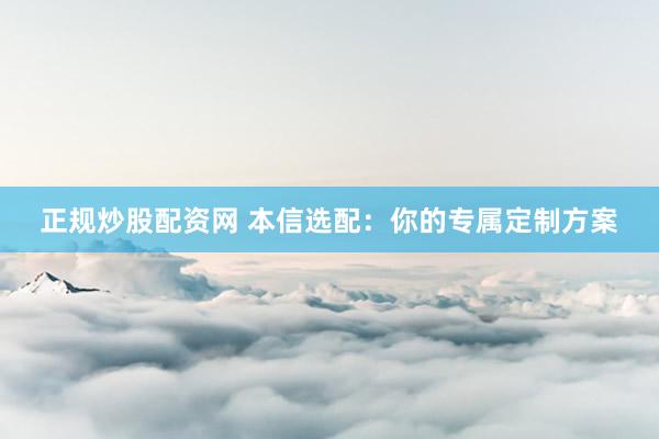 正规炒股配资网 本信选配：你的专属定制方案