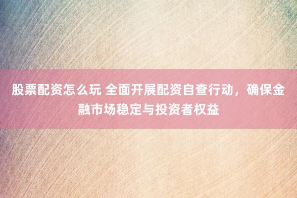 股票配资怎么玩 全面开展配资自查行动，确保金融市场稳定与投资者权益