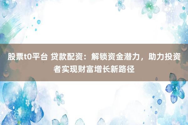 股票t0平台 贷款配资：解锁资金潜力，助力投资者实现财富增长新路径