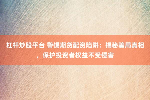 杠杆炒股平台 警惕期货配资陷阱：揭秘骗局真相，保护投资者权益不受侵害