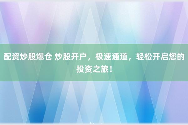 配资炒股爆仓 炒股开户，极速通道，轻松开启您的投资之旅！