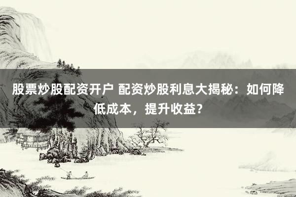 股票炒股配资开户 配资炒股利息大揭秘：如何降低成本，提升收益？