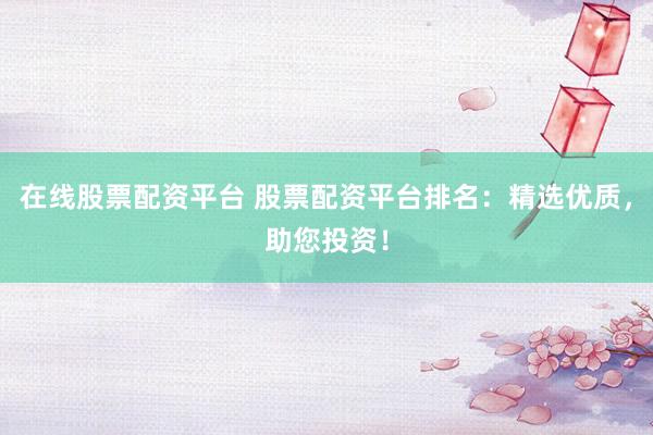 在线股票配资平台 股票配资平台排名：精选优质，助您投资！