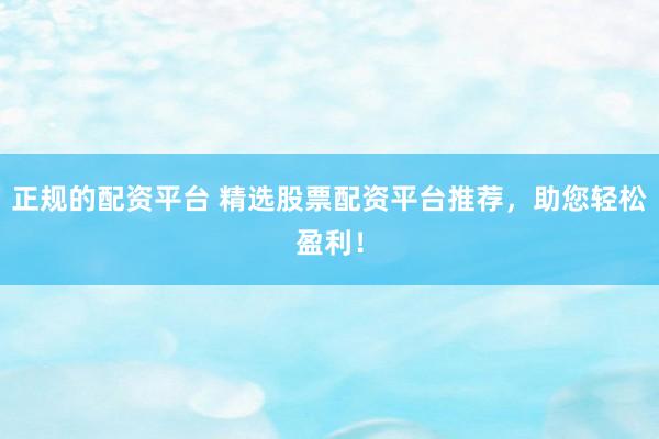 正规的配资平台 精选股票配资平台推荐，助您轻松盈利！
