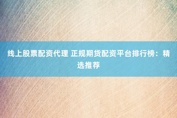 线上股票配资代理 正规期货配资平台排行榜：精选推荐