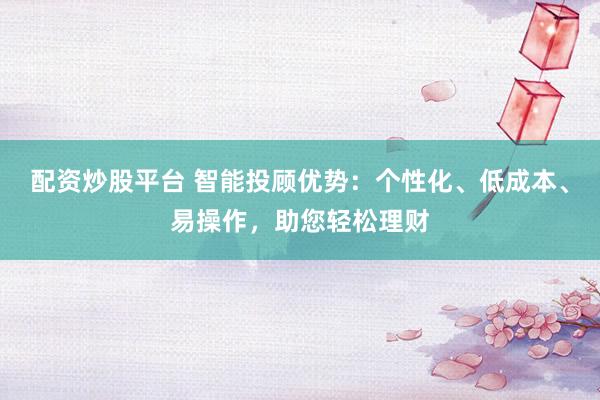 配资炒股平台 智能投顾优势：个性化、低成本、易操作，助您轻松理财