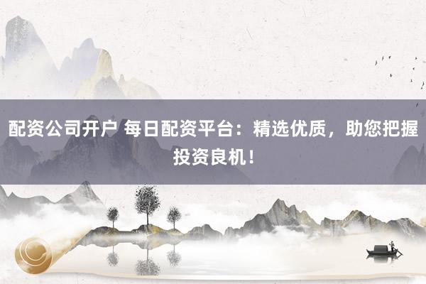 配资公司开户 每日配资平台：精选优质，助您把握投资良机！