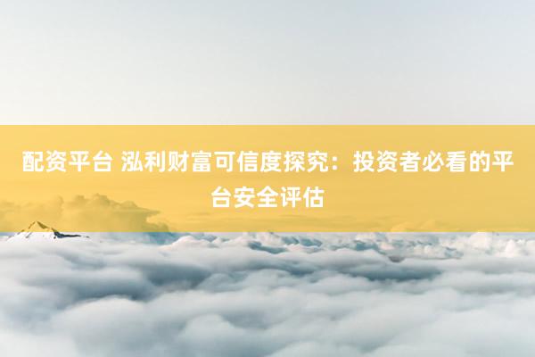 配资平台 泓利财富可信度探究：投资者必看的平台安全评估