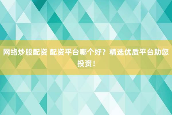 网络炒股配资 配资平台哪个好？精选优质平台助您投资！
