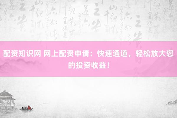 配资知识网 网上配资申请：快速通道，轻松放大您的投资收益！