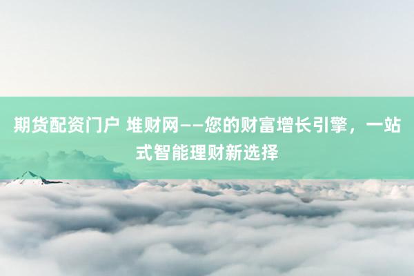 期货配资门户 堆财网——您的财富增长引擎，一站式智能理财新选择