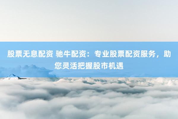股票无息配资 驰牛配资：专业股票配资服务，助您灵活把握股市机遇