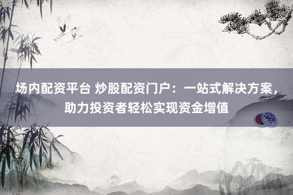 场内配资平台 炒股配资门户：一站式解决方案，助力投资者轻松实现资金增值