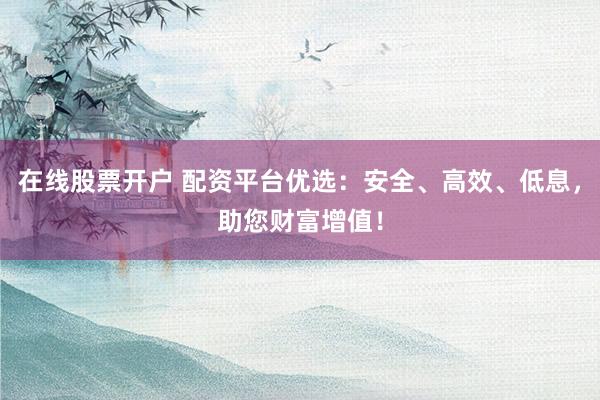 在线股票开户 配资平台优选：安全、高效、低息，助您财富增值！