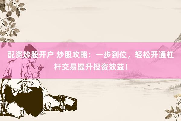 配资炒股开户 炒股攻略：一步到位，轻松开通杠杆交易提升投资效益！