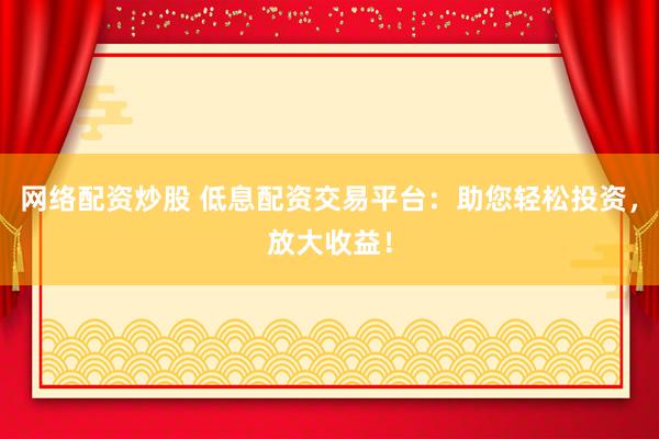 网络配资炒股 低息配资交易平台：助您轻松投资，放大收益！