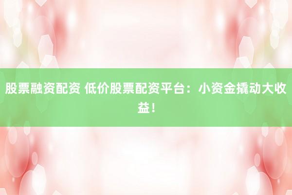 股票融资配资 低价股票配资平台：小资金撬动大收益！