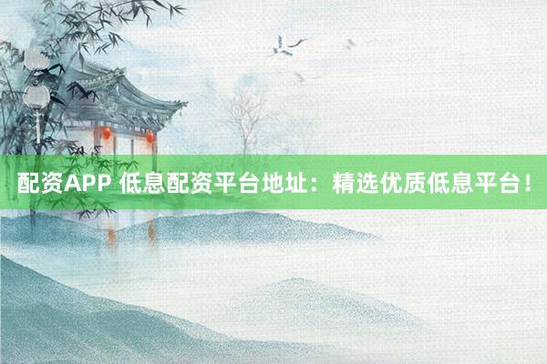 配资APP 低息配资平台地址：精选优质低息平台！