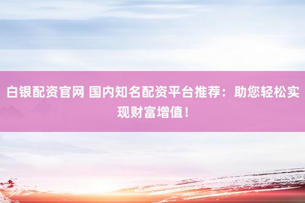 白银配资官网 国内知名配资平台推荐：助您轻松实现财富增值！