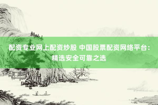 配资专业网上配资炒股 中国股票配资网络平台：精选安全可靠之选