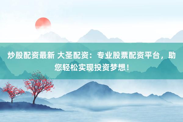 炒股配资最新 大圣配资：专业股票配资平台，助您轻松实现投资梦想！