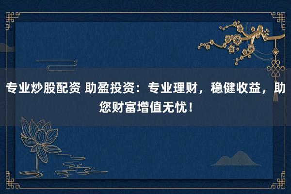 专业炒股配资 助盈投资：专业理财，稳健收益，助您财富增值无忧！