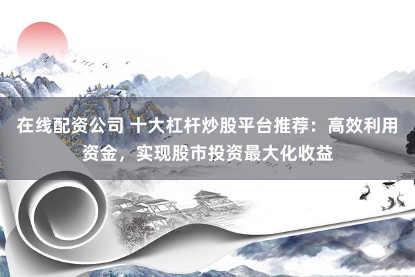 在线配资公司 十大杠杆炒股平台推荐：高效利用资金，实现股市投资最大化收益