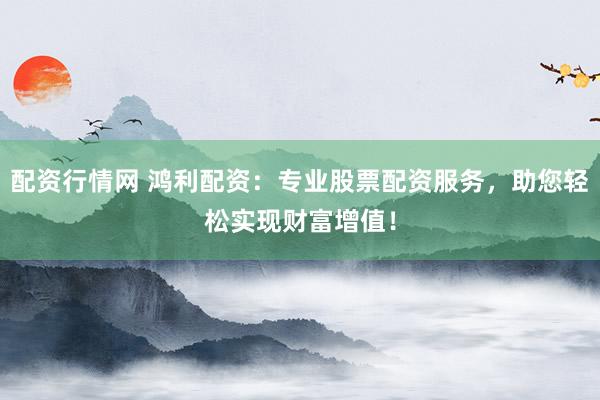 配资行情网 鸿利配资：专业股票配资服务，助您轻松实现财富增值！