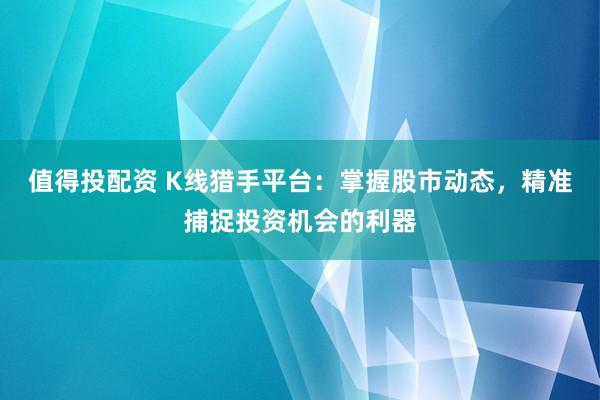 值得投配资 K线猎手平台：掌握股市动态，精准捕捉投资机会的利器