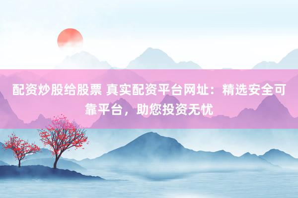配资炒股给股票 真实配资平台网址：精选安全可靠平台，助您投资无忧