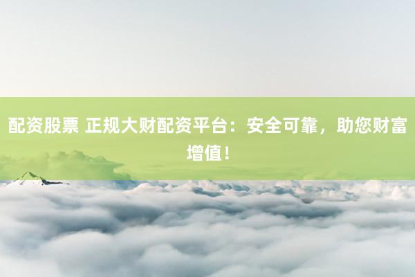 配资股票 正规大财配资平台：安全可靠，助您财富增值！