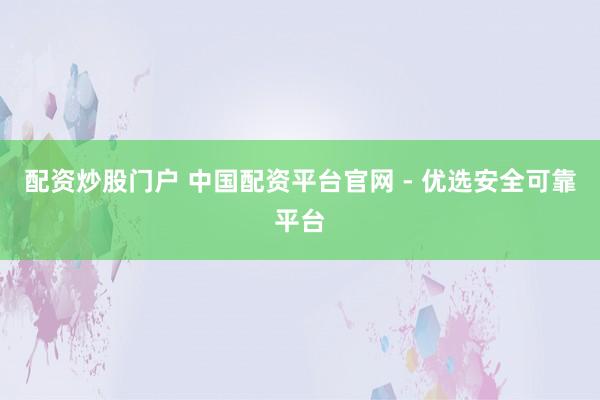 配资炒股门户 中国配资平台官网 - 优选安全可靠平台