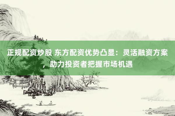 正规配资炒股 东方配资优势凸显：灵活融资方案，助力投资者把握市场机遇