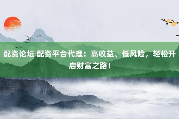 配资论坛 配资平台代理：高收益、低风险，轻松开启财富之路！