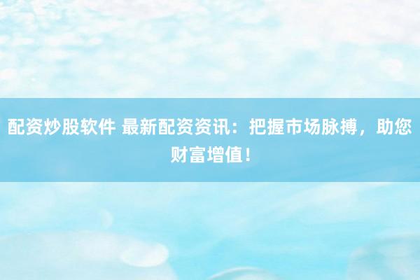 配资炒股软件 最新配资资讯：把握市场脉搏，助您财富增值！