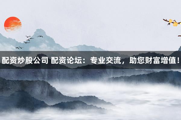 配资炒股公司 配资论坛：专业交流，助您财富增值！