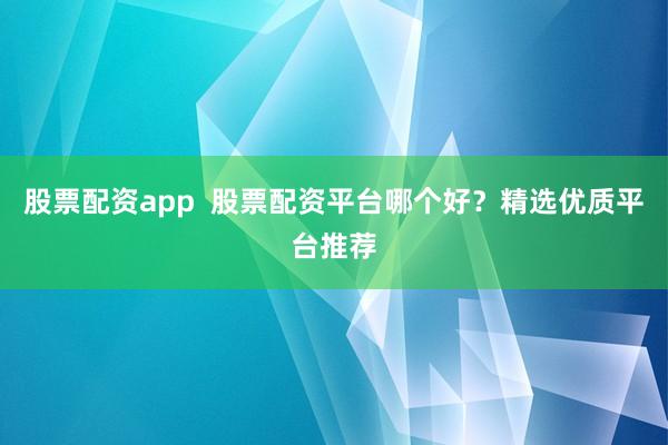 股票配资app  股票配资平台哪个好？精选优质平台推荐