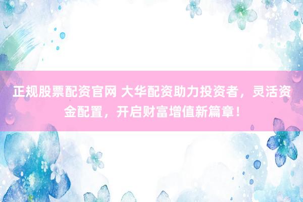 正规股票配资官网 大华配资助力投资者，灵活资金配置，开启财富增值新篇章！