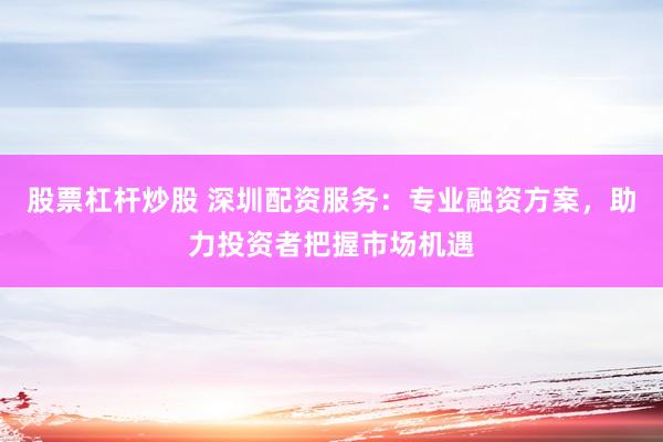 股票杠杆炒股 深圳配资服务：专业融资方案，助力投资者把握市场机遇