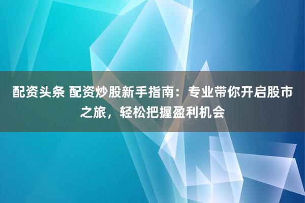 配资头条 配资炒股新手指南：专业带你开启股市之旅，轻松把握盈利机会