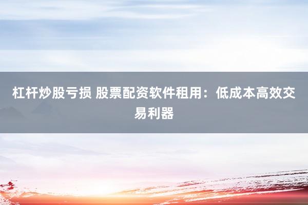 杠杆炒股亏损 股票配资软件租用：低成本高效交易利器