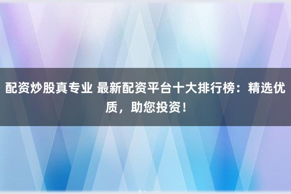 配资炒股真专业 最新配资平台十大排行榜：精选优质，助您投资！