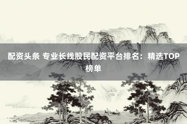 配资头条 专业长线股民配资平台排名：精选TOP榜单