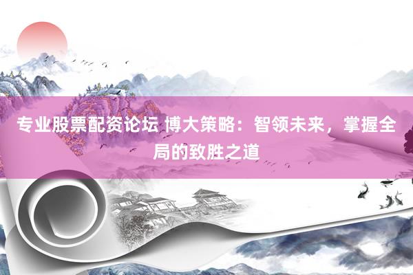 专业股票配资论坛 博大策略：智领未来，掌握全局的致胜之道