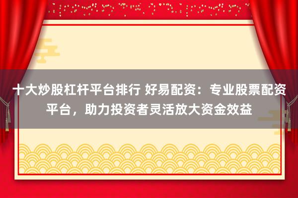 十大炒股杠杆平台排行 好易配资：专业股票配资平台，助力投资者灵活放大资金效益